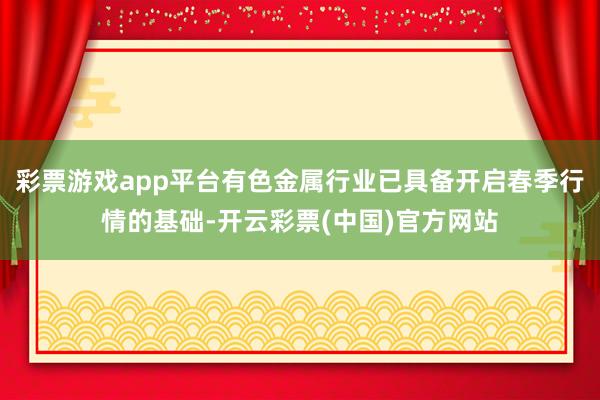 彩票游戏app平台有色金属行业已具备开启春季行情的基础-开云彩票(中国)官方网站
