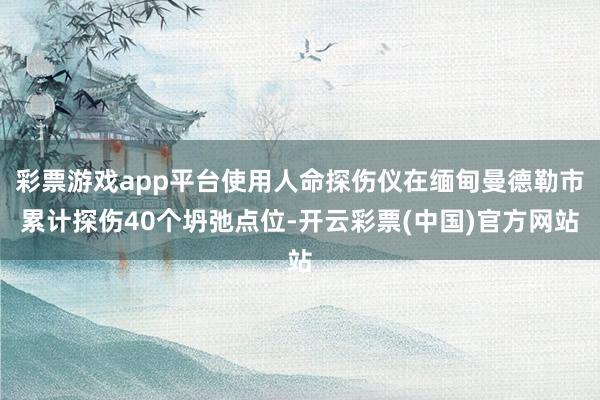 彩票游戏app平台使用人命探伤仪在缅甸曼德勒市累计探伤40个坍弛点位-开云彩票(中国)官方网站