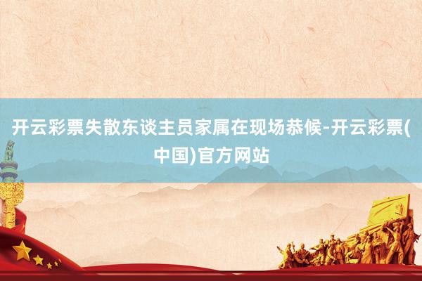 开云彩票失散东谈主员家属在现场恭候-开云彩票(中国)官方网站