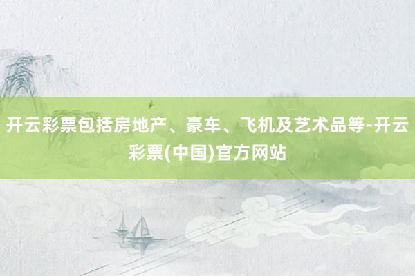 开云彩票包括房地产、豪车、飞机及艺术品等-开云彩票(中国)官方网站