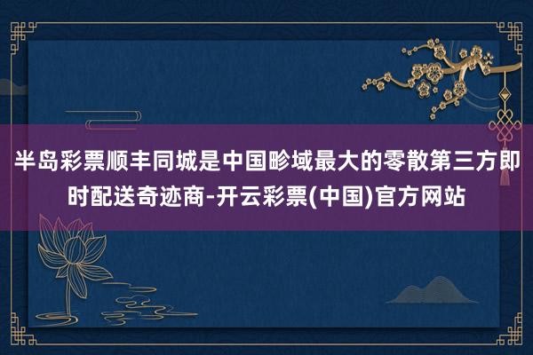 半岛彩票顺丰同城是中国畛域最大的零散第三方即时配送奇迹商-开云彩票(中国)官方网站