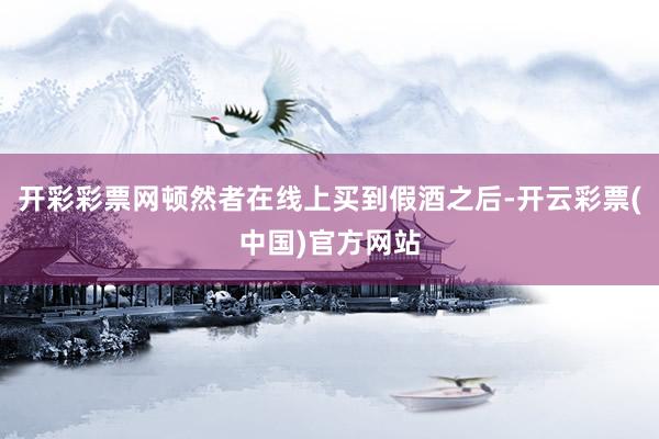 开彩彩票网顿然者在线上买到假酒之后-开云彩票(中国)官方网站