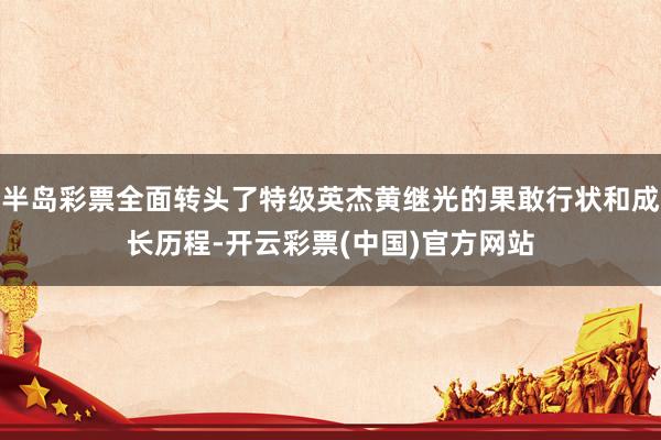 半岛彩票全面转头了特级英杰黄继光的果敢行状和成长历程-开云彩票(中国)官方网站