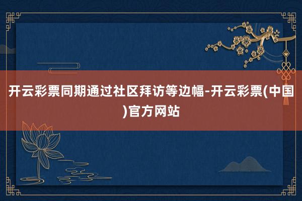 开云彩票同期通过社区拜访等边幅-开云彩票(中国)官方网站