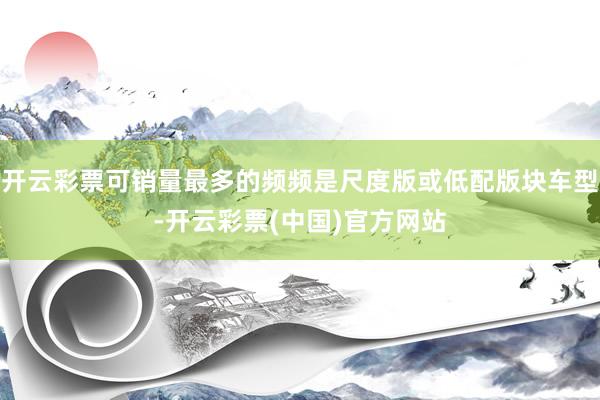 开云彩票可销量最多的频频是尺度版或低配版块车型-开云彩票(中国)官方网站