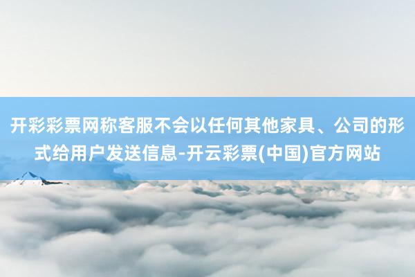 开彩彩票网称客服不会以任何其他家具、公司的形式给用户发送信息-开云彩票(中国)官方网站