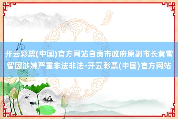 开云彩票(中国)官方网站自贡市政府原副市长黄雪智因涉嫌严重非法非法-开云彩票(中国)官方网站