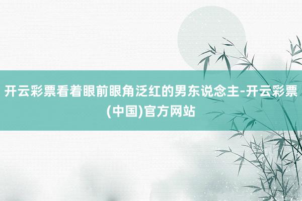 开云彩票看着眼前眼角泛红的男东说念主-开云彩票(中国)官方网站