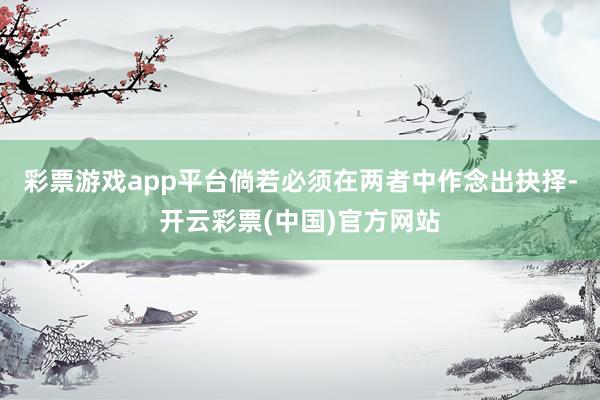 彩票游戏app平台倘若必须在两者中作念出抉择-开云彩票(中国)官方网站