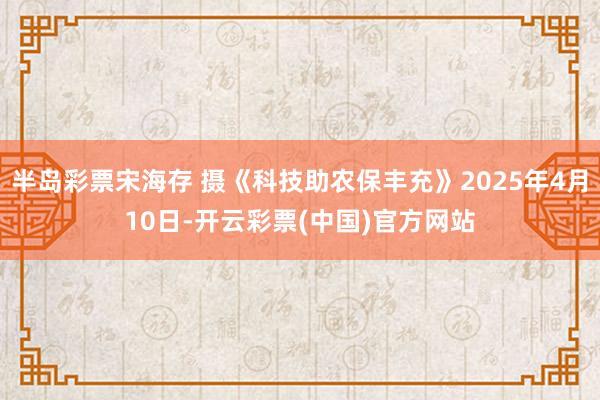半岛彩票宋海存 摄《科技助农保丰充》2025年4月10日-开云彩票(中国)官方网站