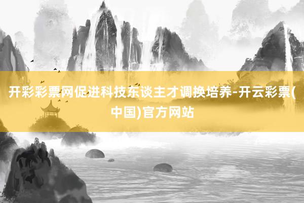 开彩彩票网促进科技东谈主才调换培养-开云彩票(中国)官方网站