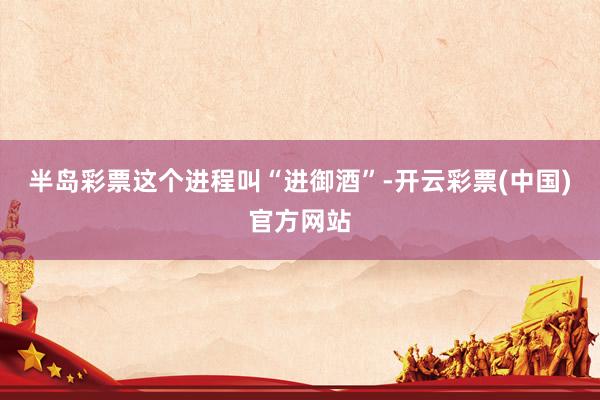 半岛彩票这个进程叫“进御酒”-开云彩票(中国)官方网站