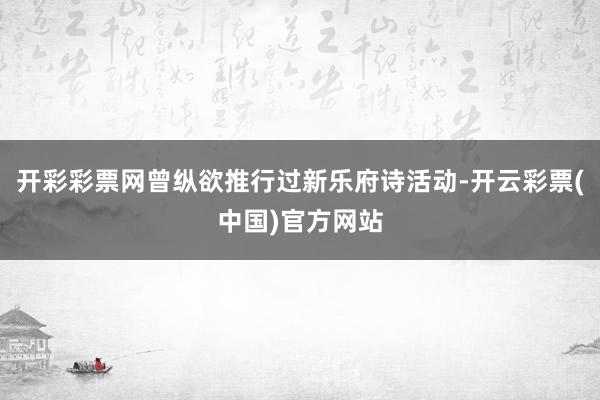 开彩彩票网曾纵欲推行过新乐府诗活动-开云彩票(中国)官方网站