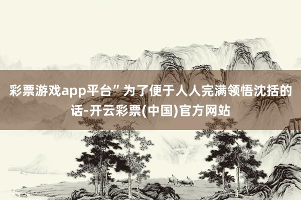 彩票游戏app平台”为了便于人人完满领悟沈括的话-开云彩票(中国)官方网站