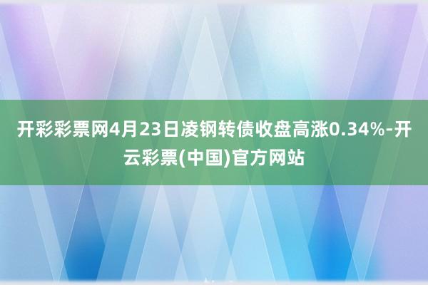 开彩彩票网4月23日凌钢转债收盘高涨0.34%-开云彩票(中国)官方网站