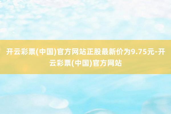 开云彩票(中国)官方网站正股最新价为9.75元-开云彩票(中国)官方网站