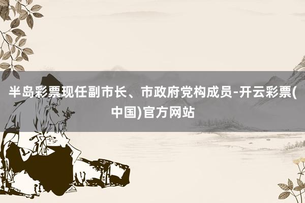 半岛彩票现任副市长、市政府党构成员-开云彩票(中国)官方网站