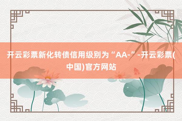 开云彩票新化转债信用级别为“AA-”-开云彩票(中国)官方网站