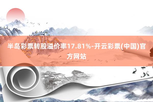 半岛彩票转股溢价率17.81%-开云彩票(中国)官方网站