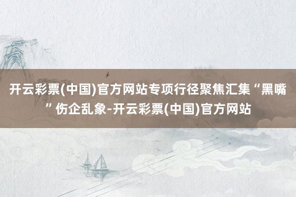 开云彩票(中国)官方网站专项行径聚焦汇集“黑嘴”伤企乱象-开云彩票(中国)官方网站