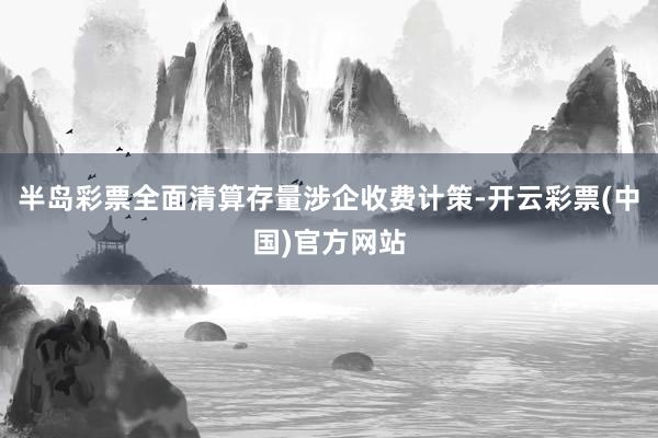 半岛彩票全面清算存量涉企收费计策-开云彩票(中国)官方网站