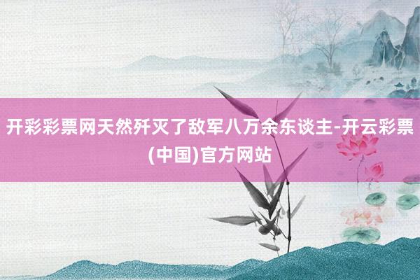 开彩彩票网天然歼灭了敌军八万余东谈主-开云彩票(中国)官方网站