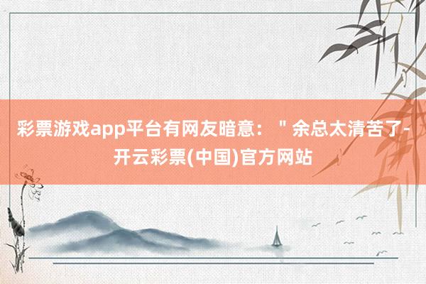 彩票游戏app平台有网友暗意：＂余总太清苦了-开云彩票(中国)官方网站