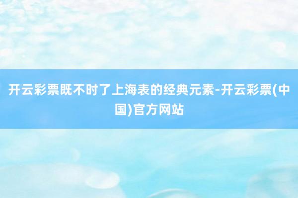 开云彩票既不时了上海表的经典元素-开云彩票(中国)官方网站