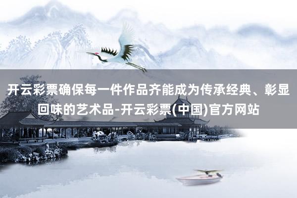 开云彩票确保每一件作品齐能成为传承经典、彰显回味的艺术品-开云彩票(中国)官方网站