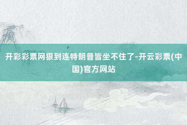开彩彩票网狠到连特朗普皆坐不住了-开云彩票(中国)官方网站