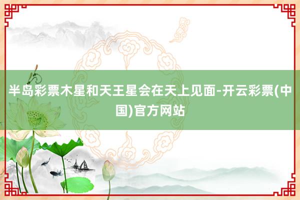 半岛彩票木星和天王星会在天上见面-开云彩票(中国)官方网站