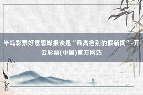 半岛彩票好意思媒报谈是“最高档别的假新闻”-开云彩票(中国)官方网站