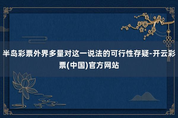 半岛彩票外界多量对这一说法的可行性存疑-开云彩票(中国)官方网站