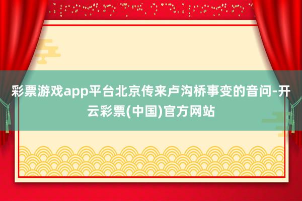 彩票游戏app平台北京传来卢沟桥事变的音问-开云彩票(中国)官方网站