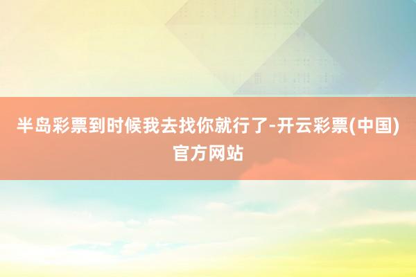 半岛彩票到时候我去找你就行了-开云彩票(中国)官方网站