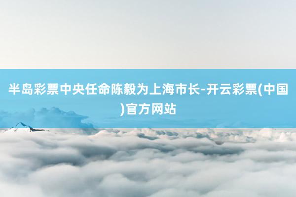 半岛彩票中央任命陈毅为上海市长-开云彩票(中国)官方网站