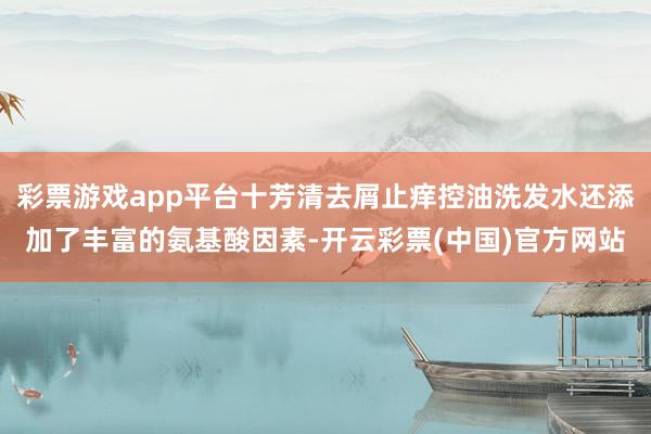 彩票游戏app平台十芳清去屑止痒控油洗发水还添加了丰富的氨基酸因素-开云彩票(中国)官方网站