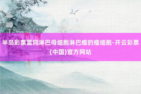 半岛彩票雷同淋巴母细胞淋巴瘤的瘤细胞-开云彩票(中国)官方网站