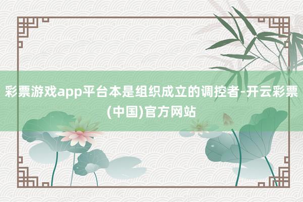彩票游戏app平台本是组织成立的调控者-开云彩票(中国)官方网站