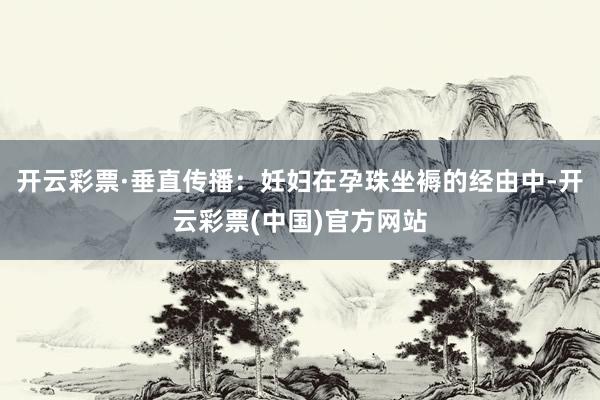 开云彩票·垂直传播：妊妇在孕珠坐褥的经由中-开云彩票(中国)官方网站