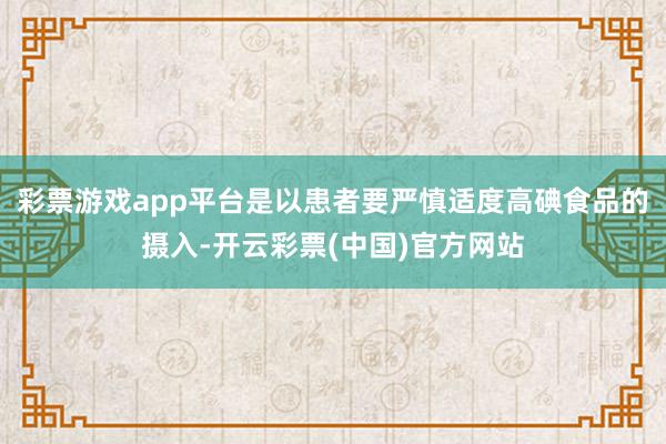 彩票游戏app平台是以患者要严慎适度高碘食品的摄入-开云彩票(中国)官方网站