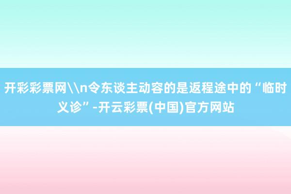 开彩彩票网\n令东谈主动容的是返程途中的“临时义诊”-开云彩票(中国)官方网站