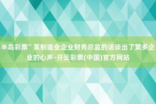 半岛彩票”某制造业企业财务总监的话谈出了繁多企业的心声-开云彩票(中国)官方网站