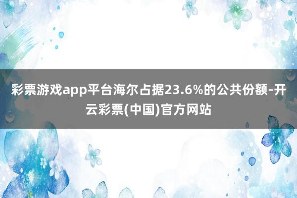 彩票游戏app平台海尔占据23.6%的公共份额-开云彩票(中国)官方网站