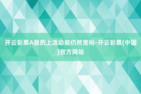 开云彩票A股的上活动能仍然宽裕-开云彩票(中国)官方网站