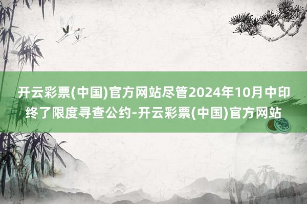 开云彩票(中国)官方网站尽管2024年10月中印终了限度寻查公约-开云彩票(中国)官方网站