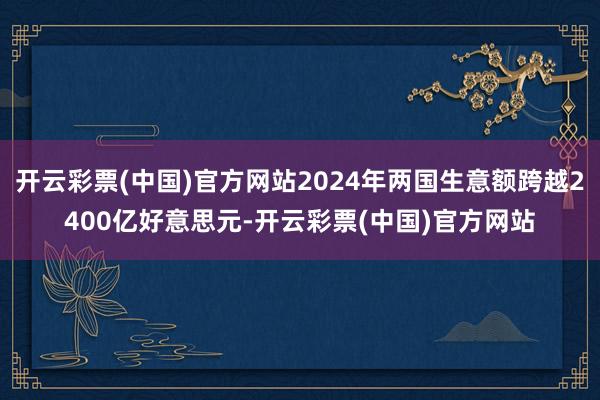 开云彩票(中国)官方网站2024年两国生意额跨越2400亿好意思元-开云彩票(中国)官方网站