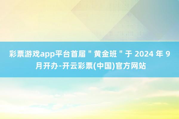 彩票游戏app平台首届＂黄金班＂于 2024 年 9 月开办-开云彩票(中国)官方网站