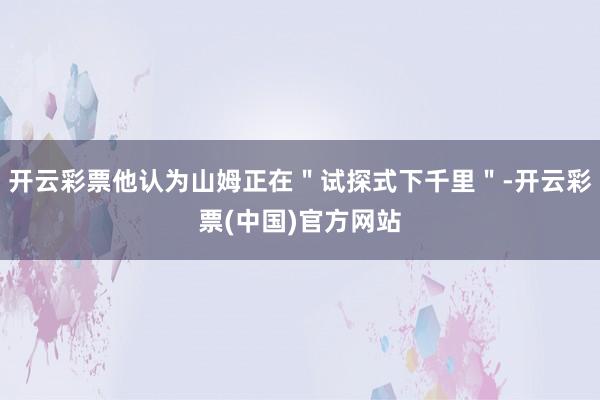 开云彩票他认为山姆正在＂试探式下千里＂-开云彩票(中国)官方网站