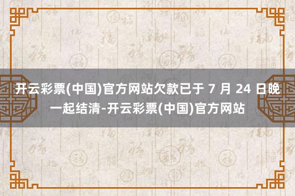 开云彩票(中国)官方网站欠款已于 7 月 24 日晚一起结清-开云彩票(中国)官方网站